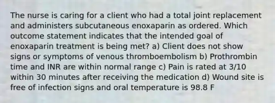 The nurse is caring for a client who had a total joint replacement and administers subcutaneous enoxaparin as ordered. Which outcome statement indicates that the intended goal of enoxaparin treatment is being met? a) Client does not show signs or symptoms of venous thromboembolism b) Prothrombin time and INR are within normal range c) Pain is rated at 3/10 within 30 minutes after receiving the medication d) Wound site is free of infection signs and oral temperature is 98.8 F