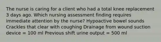 The nurse is caring for a client who had a total knee replacement 3 days ago. Which nursing assessment finding requires immediate attention by the nurse? Hypoactive bowel sounds Crackles that clear with coughing Drainage from wound suction device = 100 ml Previous shift urine output = 500 ml