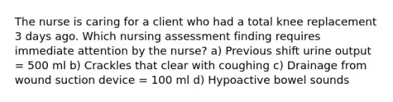 The nurse is caring for a client who had a total knee replacement 3 days ago. Which nursing assessment finding requires immediate attention by the nurse? a) Previous shift urine output = 500 ml b) Crackles that clear with coughing c) Drainage from wound suction device = 100 ml d) Hypoactive bowel sounds