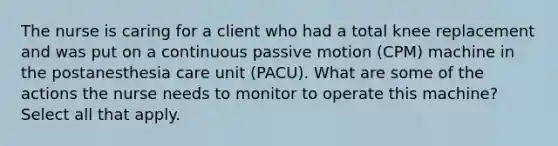 The nurse is caring for a client who had a total knee replacement and was put on a continuous passive motion (CPM) machine in the postanesthesia care unit (PACU). What are some of the actions the nurse needs to monitor to operate this machine? Select all that apply.