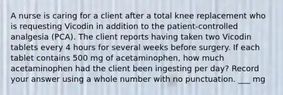 A nurse is caring for a client after a total knee replacement who is requesting Vicodin in addition to the patient-controlled analgesia (PCA). The client reports having taken two Vicodin tablets every 4 hours for several weeks before surgery. If each tablet contains 500 mg of acetaminophen, how much acetaminophen had the client been ingesting per day? Record your answer using a whole number with no punctuation. ___ mg