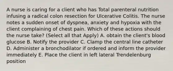 A nurse is caring for a client who has Total parenteral nutrition infusing a radical colon resection for Ulcerative Colitis. The nurse notes a sudden onset of dyspnea, anxiety and hypoxia with the client complaining of chest pain. Which of these actions should the nurse take? (Select all that Apply) A. obtain the client's blood glucose B. Notify the provider C. Clamp the central line catheter D. Administer a bronchodilator if ordered and inform the provider immediately E. Place the client in left lateral Trendelenburg position