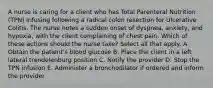 A nurse is caring for a client who has Total Parenteral Nutrition (TPN) infusing following a radical colon resection for Ulcerative Colitis. The nurse notes a sudden onset of dyspnea, anxiety, and hypoxia, with the client complaining of chest pain. Which of these actions should the nurse take? Select all that apply. A. Obtain the patient's blood glucose B. Place the client in a left lateral trendelenburg position C. Notify the provider D. Stop the TPN infusion E. Administer a bronchodilator if ordered and inform the provider