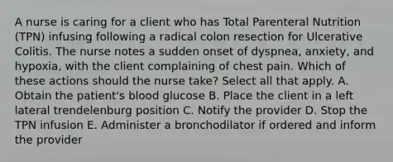 A nurse is caring for a client who has Total Parenteral Nutrition (TPN) infusing following a radical colon resection for Ulcerative Colitis. The nurse notes a sudden onset of dyspnea, anxiety, and hypoxia, with the client complaining of chest pain. Which of these actions should the nurse take? Select all that apply. A. Obtain the patient's blood glucose B. Place the client in a left lateral trendelenburg position C. Notify the provider D. Stop the TPN infusion E. Administer a bronchodilator if ordered and inform the provider