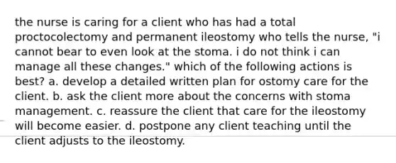 the nurse is caring for a client who has had a total proctocolectomy and permanent ileostomy who tells the nurse, "i cannot bear to even look at the stoma. i do not think i can manage all these changes." which of the following actions is best? a. develop a detailed written plan for ostomy care for the client. b. ask the client more about the concerns with stoma management. c. reassure the client that care for the ileostomy will become easier. d. postpone any client teaching until the client adjusts to the ileostomy.