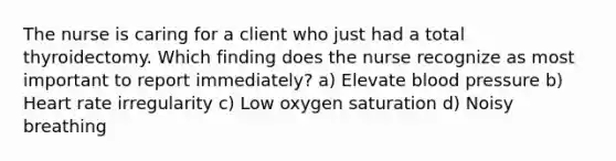 The nurse is caring for a client who just had a total thyroidectomy. Which finding does the nurse recognize as most important to report immediately? a) Elevate blood pressure b) Heart rate irregularity c) Low oxygen saturation d) Noisy breathing