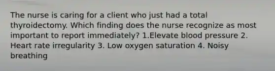 The nurse is caring for a client who just had a total thyroidectomy. Which finding does the nurse recognize as most important to report immediately? 1.Elevate blood pressure 2. Heart rate irregularity 3. Low oxygen saturation 4. Noisy breathing