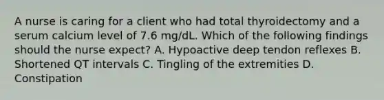 A nurse is caring for a client who had total thyroidectomy and a serum calcium level of 7.6 mg/dL. Which of the following findings should the nurse expect? A. Hypoactive deep tendon reflexes B. Shortened QT intervals C. Tingling of the extremities D. Constipation