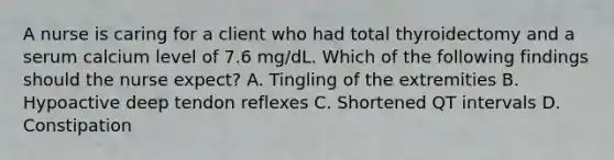 A nurse is caring for a client who had total thyroidectomy and a serum calcium level of 7.6 mg/dL. Which of the following findings should the nurse expect? A. Tingling of the extremities B. Hypoactive deep tendon reflexes C. Shortened QT intervals D. Constipation