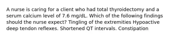 A nurse is caring for a client who had total thyroidectomy and a serum calcium level of 7.6 mg/dL. Which of the following findings should the nurse expect? Tingling of the extremities Hypoactive deep tendon reflexes. Shortened QT intervals. Constipation