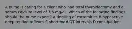 A nurse is caring for a client who had total thyroidectomy and a serum calcium level of 7.6 mg/dl. Which of the following findings should the nurse expect? A tingling of extremities B hypoactive deep tendon reflexes C shortened QT intervals D constipation