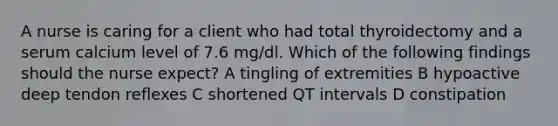 A nurse is caring for a client who had total thyroidectomy and a serum calcium level of 7.6 mg/dl. Which of the following findings should the nurse expect? A tingling of extremities B hypoactive deep tendon reflexes C shortened QT intervals D constipation