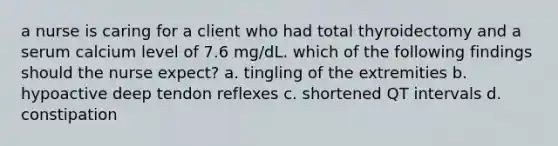 a nurse is caring for a client who had total thyroidectomy and a serum calcium level of 7.6 mg/dL. which of the following findings should the nurse expect? a. tingling of the extremities b. hypoactive deep tendon reflexes c. shortened QT intervals d. constipation