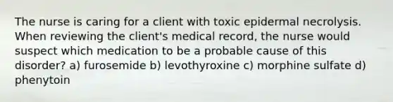 The nurse is caring for a client with toxic epidermal necrolysis. When reviewing the client's medical record, the nurse would suspect which medication to be a probable cause of this disorder? a) furosemide b) levothyroxine c) morphine sulfate d) phenytoin