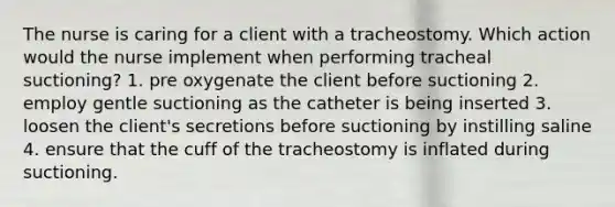 The nurse is caring for a client with a tracheostomy. Which action would the nurse implement when performing tracheal suctioning? 1. pre oxygenate the client before suctioning 2. employ gentle suctioning as the catheter is being inserted 3. loosen the client's secretions before suctioning by instilling saline 4. ensure that the cuff of the tracheostomy is inflated during suctioning.