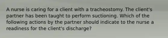 A nurse is caring for a client with a tracheostomy. The client's partner has been taught to perform suctioning. Which of the following actions by the partner should indicate to the nurse a readiness for the client's discharge?