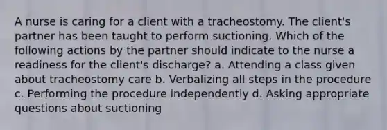 A nurse is caring for a client with a tracheostomy. The client's partner has been taught to perform suctioning. Which of the following actions by the partner should indicate to the nurse a readiness for the client's discharge? a. Attending a class given about tracheostomy care b. Verbalizing all steps in the procedure c. Performing the procedure independently d. Asking appropriate questions about suctioning