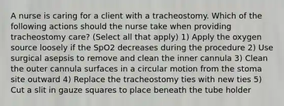 A nurse is caring for a client with a tracheostomy. Which of the following actions should the nurse take when providing tracheostomy care? (Select all that apply) 1) Apply the oxygen source loosely if the SpO2 decreases during the procedure 2) Use surgical asepsis to remove and clean the inner cannula 3) Clean the outer cannula surfaces in a circular motion from the stoma site outward 4) Replace the tracheostomy ties with new ties 5) Cut a slit in gauze squares to place beneath the tube holder