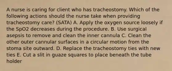 A nurse is caring for client who has tracheostomy. Which of the following actions should the nurse take when providing tracheostomy care? (SATA) A. Apply the oxygen source loosely if the SpO2 decreases during the procedure. B. Use surgical asepsis to remove and clean the inner cannula C. Clean the other outer cannular surfaces in a circular motion from the stoma site outward. D. Replace the tracheostomy ties with new ties E. Cut a slit in guaze squares to place beneath the tube holder