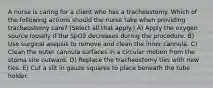 A nurse is caring for a client who has a tracheostomy. Which of the following actions should the nurse take when providing tracheostomy care? (Select all that apply.) A) Apply the oxygen source loosely if the SpO2 decreases during the procedure. B) Use surgical asepsis to remove and clean the inner cannula. C) Clean the outer cannula surfaces in a circular motion from the stoma site outward. D) Replace the tracheostomy ties with new ties. E) Cut a slit in gauze squares to place beneath the tube holder.