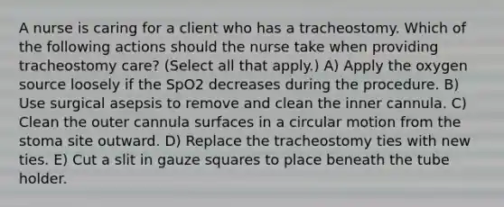 A nurse is caring for a client who has a tracheostomy. Which of the following actions should the nurse take when providing tracheostomy care? (Select all that apply.) A) Apply the oxygen source loosely if the SpO2 decreases during the procedure. B) Use surgical asepsis to remove and clean the inner cannula. C) Clean the outer cannula surfaces in a circular motion from the stoma site outward. D) Replace the tracheostomy ties with new ties. E) Cut a slit in gauze squares to place beneath the tube holder.