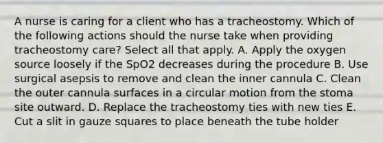 A nurse is caring for a client who has a tracheostomy. Which of the following actions should the nurse take when providing tracheostomy care? Select all that apply. A. Apply the oxygen source loosely if the SpO2 decreases during the procedure B. Use surgical asepsis to remove and clean the inner cannula C. Clean the outer cannula surfaces in a circular motion from the stoma site outward. D. Replace the tracheostomy ties with new ties E. Cut a slit in gauze squares to place beneath the tube holder