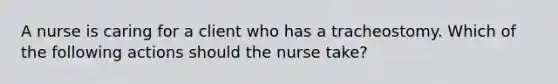 A nurse is caring for a client who has a tracheostomy. Which of the following actions should the nurse take?