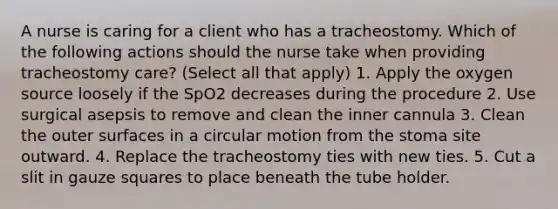 A nurse is caring for a client who has a tracheostomy. Which of the following actions should the nurse take when providing tracheostomy care? (Select all that apply) 1. Apply the oxygen source loosely if the SpO2 decreases during the procedure 2. Use surgical asepsis to remove and clean the inner cannula 3. Clean the outer surfaces in a circular motion from the stoma site outward. 4. Replace the tracheostomy ties with new ties. 5. Cut a slit in gauze squares to place beneath the tube holder.