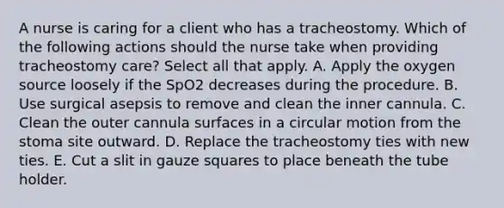 A nurse is caring for a client who has a tracheostomy. Which of the following actions should the nurse take when providing tracheostomy care? Select all that apply. A. Apply the oxygen source loosely if the SpO2 decreases during the procedure. B. Use surgical asepsis to remove and clean the inner cannula. C. Clean the outer cannula surfaces in a circular motion from the stoma site outward. D. Replace the tracheostomy ties with new ties. E. Cut a slit in gauze squares to place beneath the tube holder.