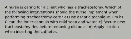 A nurse is caring for a client who has a tracheostomy. Which of the following interventions should the nurse implement when performing tracheostomy care? a) Use aseptic technique. I'm b) Clean the inner cannula with mild soap and water. c) Secure new tracheostomy ties before removing old ones. d) Apply suction when inserting the catheter.