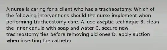 A nurse is caring for a client who has a tracheostomy. Which of the following interventions should the nurse implement when performing tracheostomy care. A. use aseptic technique B. clean the inner canula with soap and water C. secure new tracheostomy ties before removing old ones D. apply suction when inserting the catheter