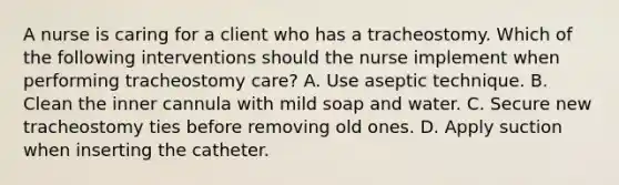 A nurse is caring for a client who has a tracheostomy. Which of the following interventions should the nurse implement when performing tracheostomy care? A. Use aseptic technique. B. Clean the inner cannula with mild soap and water. C. Secure new tracheostomy ties before removing old ones. D. Apply suction when inserting the catheter.