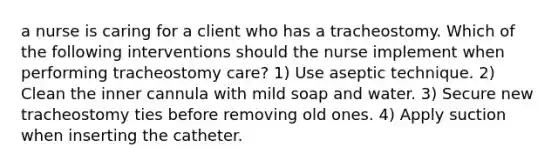 a nurse is caring for a client who has a tracheostomy. Which of the following interventions should the nurse implement when performing tracheostomy care? 1) Use aseptic technique. 2) Clean the inner cannula with mild soap and water. 3) Secure new tracheostomy ties before removing old ones. 4) Apply suction when inserting the catheter.