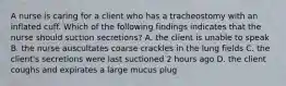 A nurse is caring for a client who has a tracheostomy with an inflated cuff. Which of the following findings indicates that the nurse should suction secretions? A. the client is unable to speak B. the nurse auscultates coarse crackles in the lung fields C. the client's secretions were last suctioned 2 hours ago D. the client coughs and expirates a large mucus plug