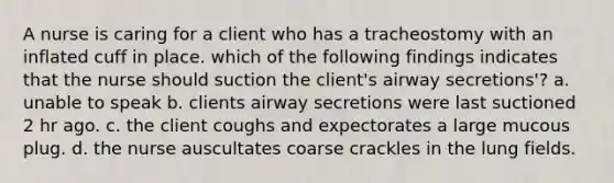 A nurse is caring for a client who has a tracheostomy with an inflated cuff in place. which of the following findings indicates that the nurse should suction the client's airway secretions'? a. unable to speak b. clients airway secretions were last suctioned 2 hr ago. c. the client coughs and expectorates a large mucous plug. d. the nurse auscultates coarse crackles in the lung fields.