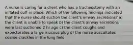 A nurse is caring for a client who has a tracheostomy with an inflated cuff in place. Which of the following findings indicated that the nurse should suction the client's airway secretions? a) the client is unable to speak b) the client's airway secretions were last suctioned 2 hr ago c) the client coughs and expectorates a large mucous plug d) the nurse auscultates coarse crackles in the lung field