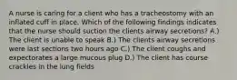 A nurse is caring for a client who has a tracheostomy with an inflated cuff in place. Which of the following findings indicates that the nurse should suction the clients airway secretions? A.) The client is unable to speak B.) The clients airway secretions were last sections two hours ago C.) The client coughs and expectorates a large mucous plug D.) The client has course crackles in the lung fields