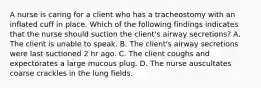 A nurse is caring for a client who has a tracheostomy with an inflated cuff in place. Which of the following findings indicates that the nurse should suction the client's airway secretions? A. The client is unable to speak. B. The client's airway secretions were last suctioned 2 hr ago. C. The client coughs and expectorates a large mucous plug. D. The nurse auscultates coarse crackles in the lung fields.