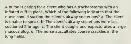 A nurse is caring for a client who has a tracheostomy with an inflated cuff in place. Which of the following indicates that the nurse should suction the client's airway secretions? a. The client is unable to speak. b. The client's airway secretions were last suctioned 2 hr ago. c. The client coughs and expectorates a large mucous plug. d. The nurse auscultates coarse crackles in the lung fields.