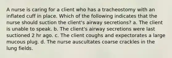 A nurse is caring for a client who has a tracheostomy with an inflated cuff in place. Which of the following indicates that the nurse should suction the client's airway secretions? a. The client is unable to speak. b. The client's airway secretions were last suctioned 2 hr ago. c. The client coughs and expectorates a large mucous plug. d. The nurse auscultates coarse crackles in the lung fields.