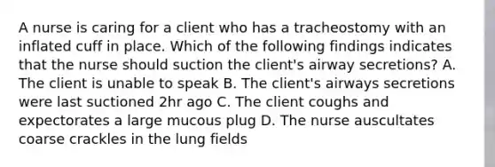 A nurse is caring for a client who has a tracheostomy with an inflated cuff in place. Which of the following findings indicates that the nurse should suction the client's airway secretions? A. The client is unable to speak B. The client's airways secretions were last suctioned 2hr ago C. The client coughs and expectorates a large mucous plug D. The nurse auscultates coarse crackles in the lung fields