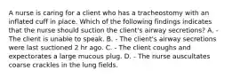 A nurse is caring for a client who has a tracheostomy with an inflated cuff in place. Which of the following findings indicates that the nurse should suction the client's airway secretions? A. - The client is unable to speak. B. - The client's airway secretions were last suctioned 2 hr ago. C. - The client coughs and expectorates a large mucous plug. D. - The nurse auscultates coarse crackles in the lung fields.