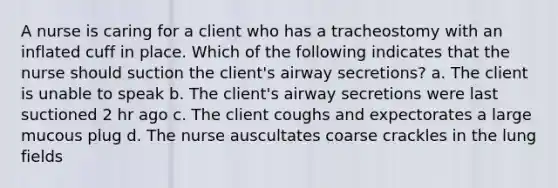 A nurse is caring for a client who has a tracheostomy with an inflated cuff in place. Which of the following indicates that the nurse should suction the client's airway secretions? a. The client is unable to speak b. The client's airway secretions were last suctioned 2 hr ago c. The client coughs and expectorates a large mucous plug d. The nurse auscultates coarse crackles in the lung fields