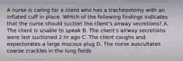 A nurse is caring for a client who has a tracheostomy with an inflated cuff in place. WHich of the following findings indicates that the nurse should suction the client's airway secretions? A. The client is unable to speak B. The client's airway secretions were last suctioned 2 hr ago C. The client coughs and expectorates a large mucous plug D. The nurse auscultates coarse crackles in the lung fields