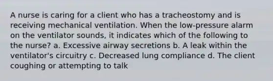 A nurse is caring for a client who has a tracheostomy and is receiving mechanical ventilation. When the low-pressure alarm on the ventilator sounds, it indicates which of the following to the nurse? a. Excessive airway secretions b. A leak within the ventilator's circuitry c. Decreased lung compliance d. The client coughing or attempting to talk