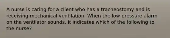 A nurse is caring for a client who has a tracheostomy and is receiving mechanical ventilation. When the low pressure alarm on the ventilator sounds, it indicates which of the following to the nurse?