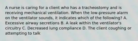 A nurse is caring for a client who has a tracheostomy and is receiving mechanical ventilation. When the low-pressure alarm on the ventilator sounds, it indicates which of the following? A. Excessive airway secretions B. A leak within the ventilator's circuitry C. Decreased lung compliance D. The client coughing or attempting to talk