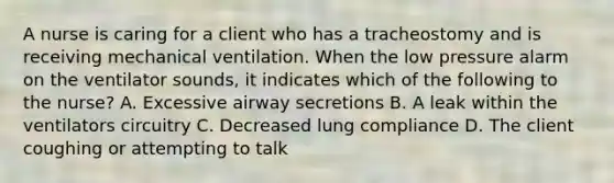 A nurse is caring for a client who has a tracheostomy and is receiving mechanical ventilation. When the low pressure alarm on the ventilator sounds, it indicates which of the following to the nurse? A. Excessive airway secretions B. A leak within the ventilators circuitry C. Decreased lung compliance D. The client coughing or attempting to talk