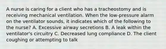 A nurse is caring for a client who has a tracheostomy and is receiving mechanical ventilation. When the low-pressure alarm on the ventilator sounds, it indicates which of the following to the nurse? A. Excessive airway secretions B. A leak within the ventilator's circuitry C. Decreased lung compliance D. The client coughing or attempting to talk