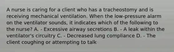 A nurse is caring for a client who has a tracheostomy and is receiving mechanical ventilation. When the low-pressure alarm on the ventilator sounds, it indicates which of the following to the nurse? A. - Excessive airway secretions B. - A leak within the ventilator's circuitry C. - Decreased lung compliance D. - The client coughing or attempting to talk